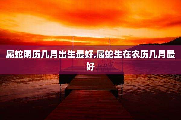 属蛇阴历几月出生最好,属蛇生在农历几月最好