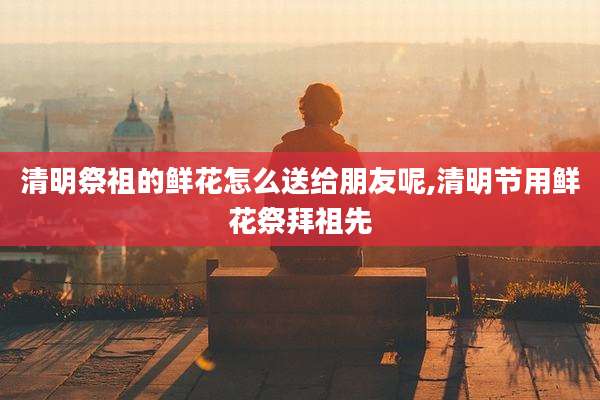 清明祭祖的鲜花怎么送给朋友呢,清明节用鲜花祭拜祖先