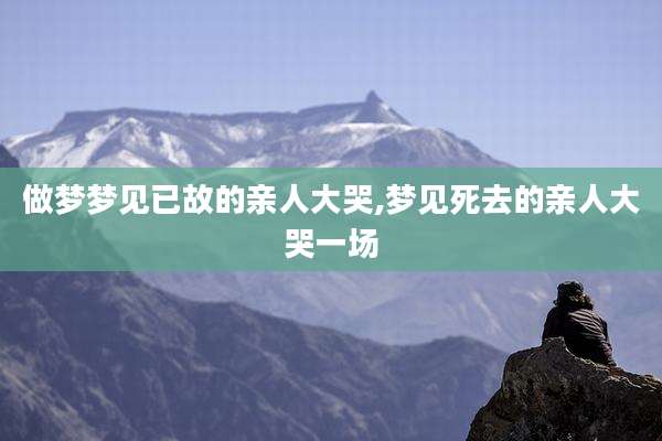 做梦梦见已故的亲人大哭,梦见死去的亲人大哭一场