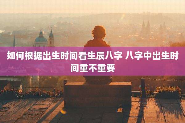 如何根据出生时间看生辰八字 八字中出生时间重不重要