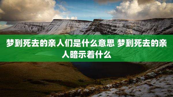 梦到死去的亲人们是什么意思 梦到死去的亲人暗示着什么