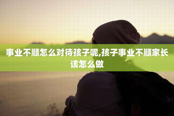 事业不顺怎么对待孩子呢,孩子事业不顺家长该怎么做