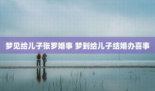 梦见给儿子张罗婚事 梦到给儿子结婚办喜事