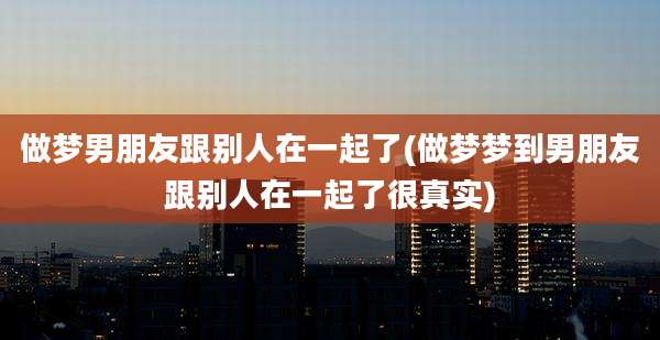做梦男朋友跟别人在一起了(做梦梦到男朋友跟别人在一起了很真实)