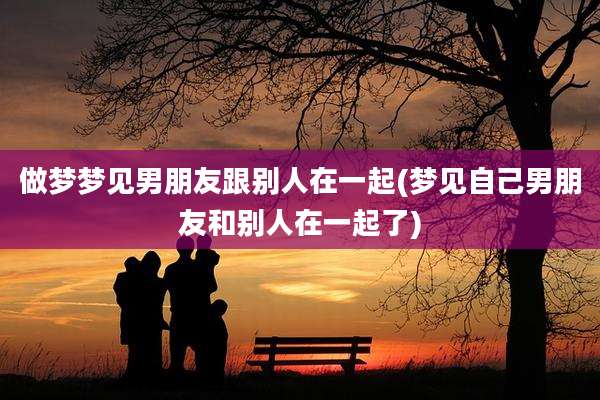 做梦梦见男朋友跟别人在一起(梦见自己男朋友和别人在一起了)