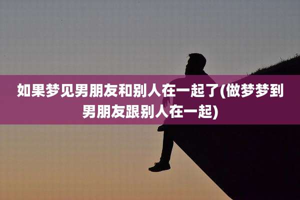 如果梦见男朋友和别人在一起了(做梦梦到男朋友跟别人在一起)