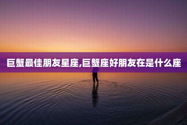 巨蟹最佳朋友星座,巨蟹座好朋友在是什么座