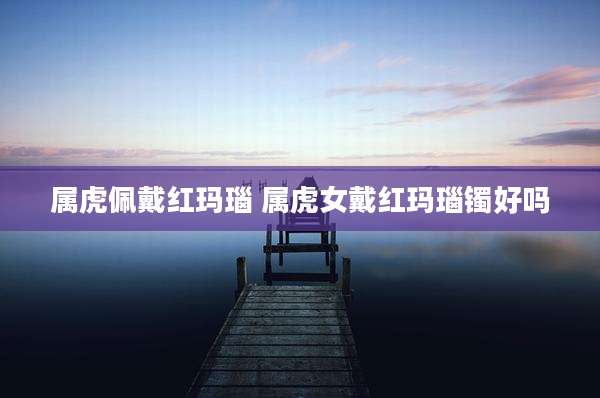 属虎佩戴红玛瑙 属虎女戴红玛瑙镯好吗