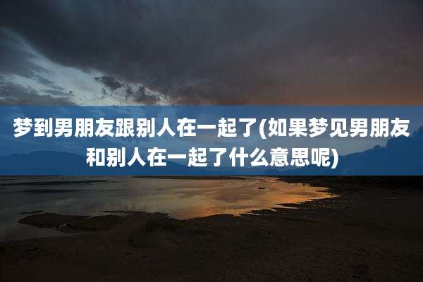 梦到男朋友跟别人在一起了(如果梦见男朋友和别人在一起了什么意思呢)