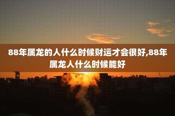 88年属龙的人什么时候财运才会很好,88年属龙人什么时候能好