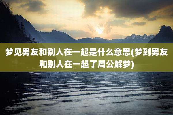 梦见男友和别人在一起是什么意思(梦到男友和别人在一起了周公解梦)