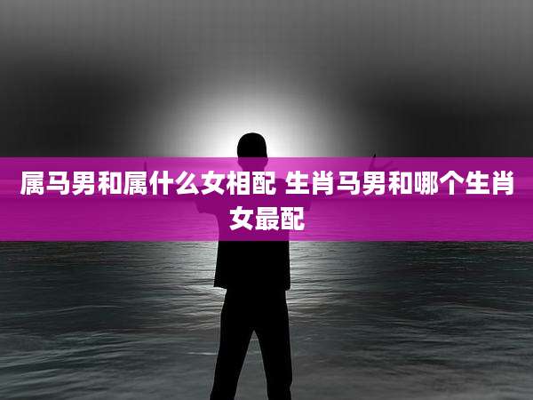 属马男和属什么女相配 生肖马男和哪个生肖女最配