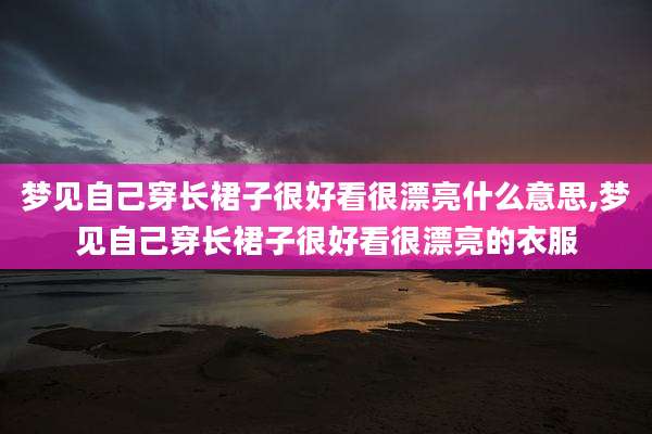 梦见自己穿长裙子很好看很漂亮什么意思,梦见自己穿长裙子很好看很漂亮的衣服