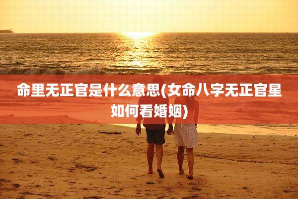 命里无正官是什么意思(女命八字无正官星如何看婚姻)