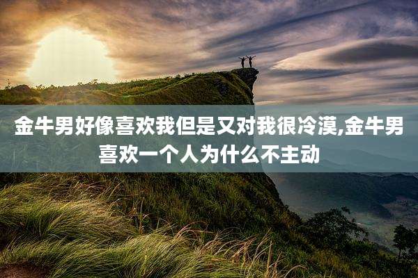 金牛男好像喜欢我但是又对我很冷漠,金牛男喜欢一个人为什么不主动