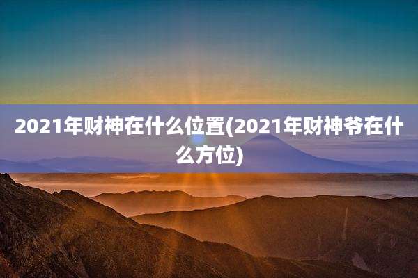 2021年财神在什么位置(2021年财神爷在什么方位)