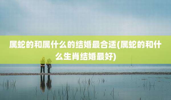 属蛇的和属什么的结婚最合适(属蛇的和什么生肖结婚最好)
