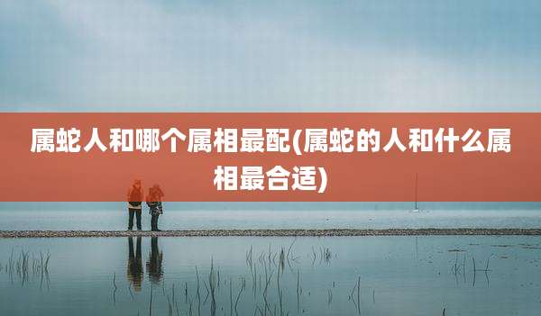 属蛇人和哪个属相最配(属蛇的人和什么属相最合适)