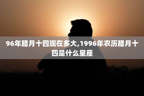 96年腊月十四现在多大,1996年农历腊月十四是什么星座