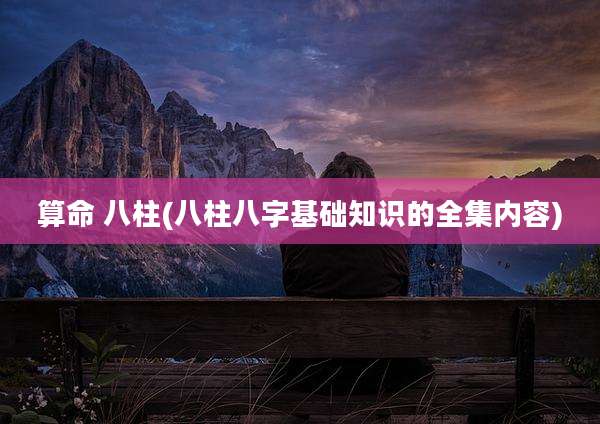 算命 八柱(八柱八字基础知识的全集内容)