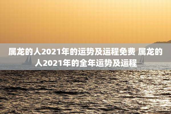 属龙的人2021年的运势及运程免费 属龙的人2021年的全年运势及运程