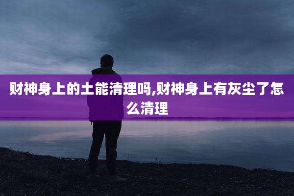 财神身上的土能清理吗,财神身上有灰尘了怎么清理
