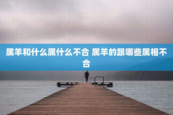 属羊和什么属什么不合 属羊的跟哪些属相不合