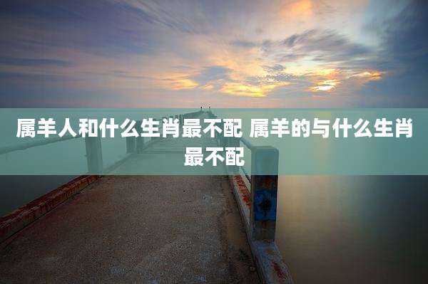 属羊人和什么生肖最不配 属羊的与什么生肖最不配