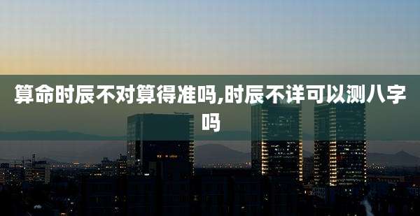 算命时辰不对算得准吗,时辰不详可以测八字吗