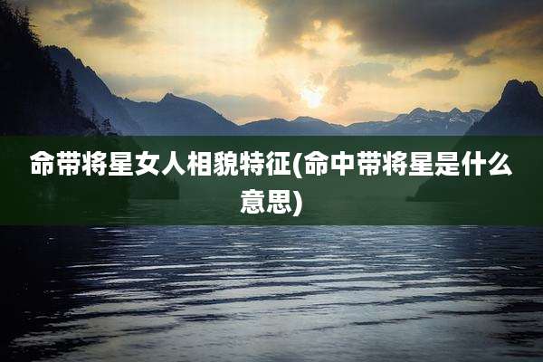 命带将星女人相貌特征(命中带将星是什么意思)