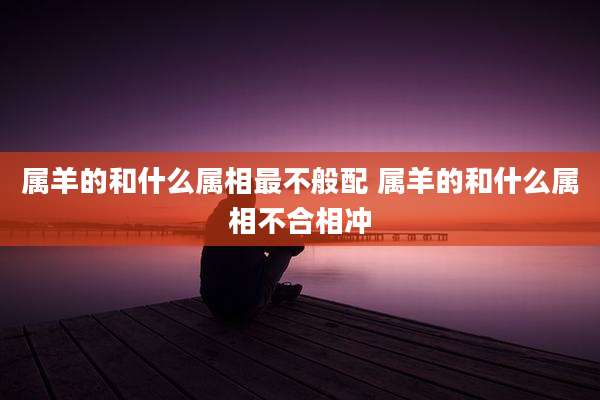 属羊的和什么属相最不般配 属羊的和什么属相不合相冲