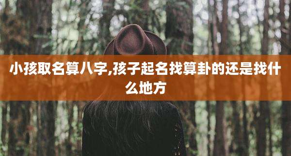 小孩取名算八字,孩子起名找算卦的还是找什么地方