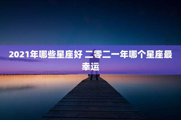 2021年哪些星座好 二零二一年哪个星座最幸运