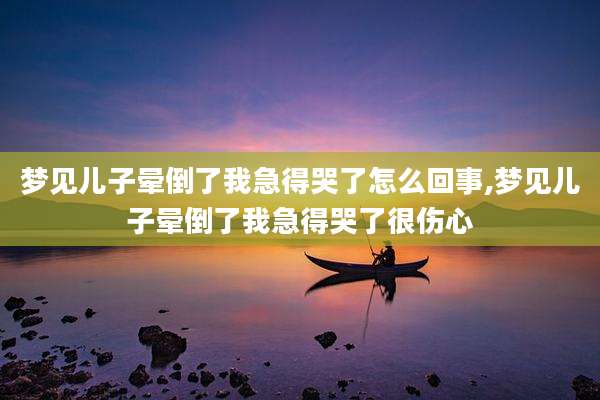 梦见儿子晕倒了我急得哭了怎么回事,梦见儿子晕倒了我急得哭了很伤心