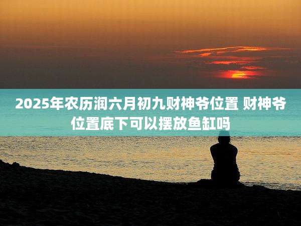 2025年农历润六月初九财神爷位置 财神爷位置底下可以摆放鱼缸吗