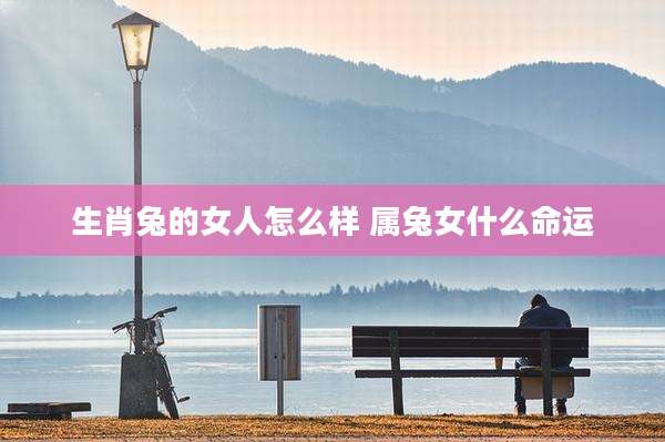 生肖兔的女人怎么样 属兔女什么命运