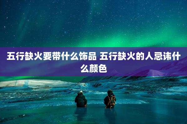 五行缺火要带什么饰品 五行缺火的人忌讳什么颜色