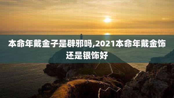 本命年戴金子是辟邪吗,2021本命年戴金饰还是银饰好
