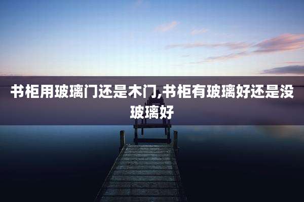 书柜用玻璃门还是木门,书柜有玻璃好还是没玻璃好