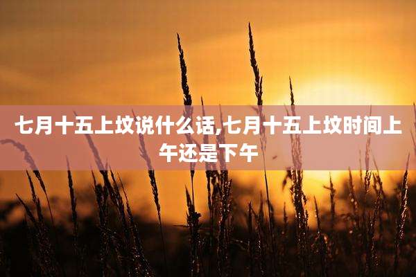 七月十五上坟说什么话,七月十五上坟时间上午还是下午