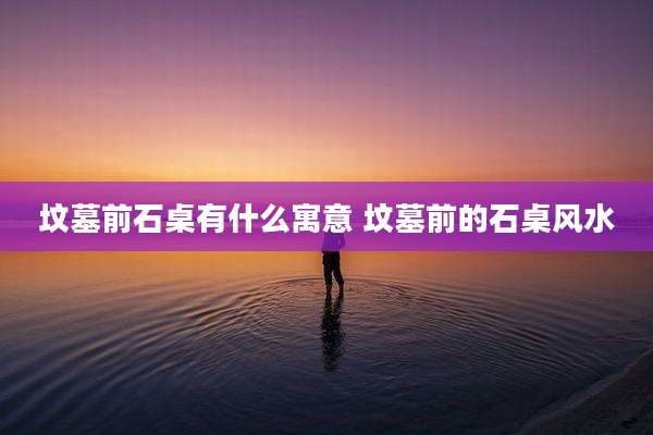 坟墓前石桌有什么寓意 坟墓前的石桌风水