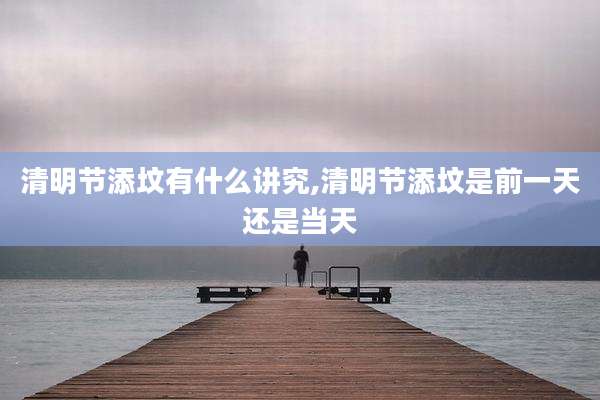 清明节添坟有什么讲究,清明节添坟是前一天还是当天