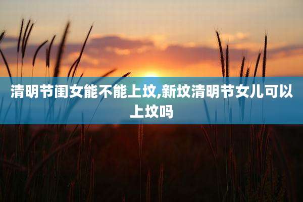 清明节闺女能不能上坟,新坟清明节女儿可以上坟吗