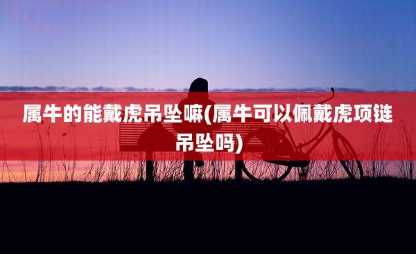 属牛的能戴虎吊坠嘛(属牛可以佩戴虎项链吊坠吗)
