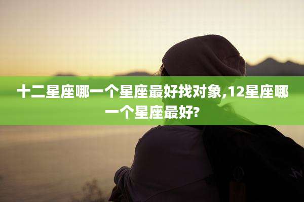 十二星座哪一个星座最好找对象,12星座哪一个星座最好?
