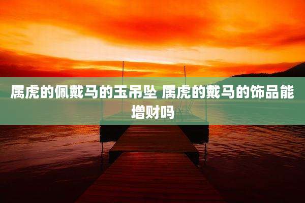 属虎的佩戴马的玉吊坠 属虎的戴马的饰品能增财吗