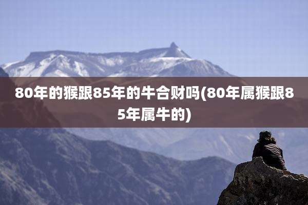 80年的猴跟85年的牛合财吗(80年属猴跟85年属牛的)