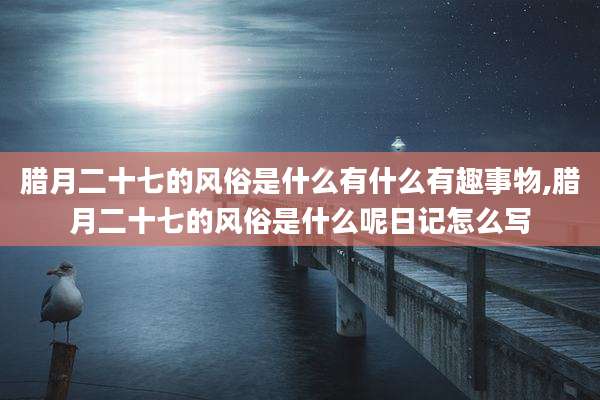 腊月二十七的风俗是什么有什么有趣事物,腊月二十七的风俗是什么呢日记怎么写