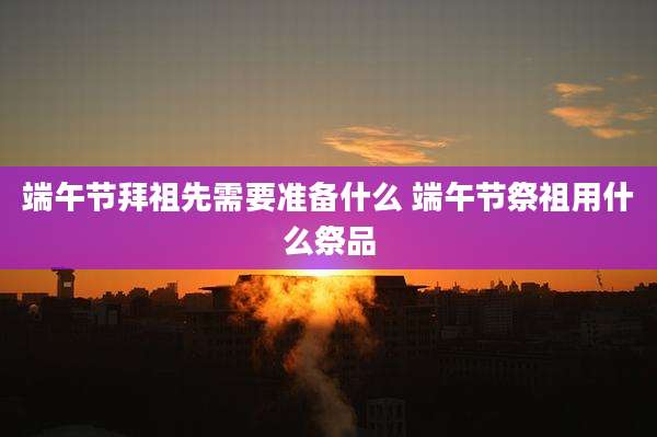 端午节拜祖先需要准备什么 端午节祭祖用什么祭品