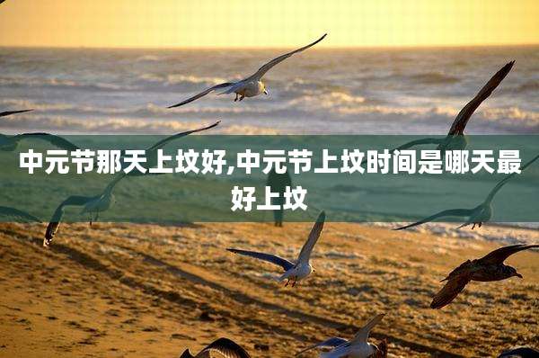 中元节那天上坟好,中元节上坟时间是哪天最好上坟